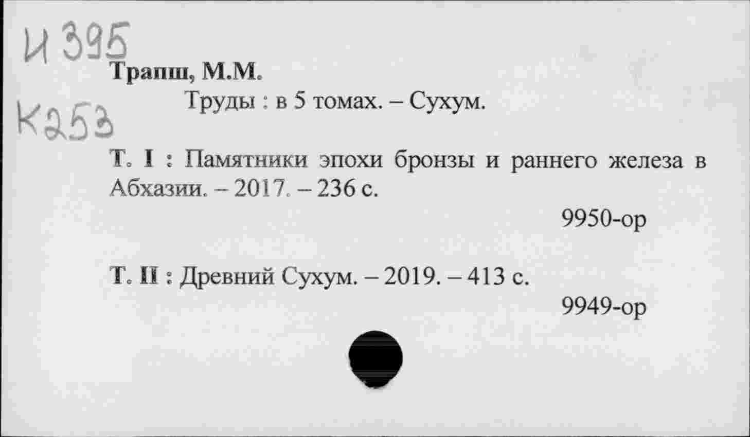 ﻿И 595
Трапш, М. VL
То I :	Труды : в 5 томах. - Сухум. : Памятники эпохи бронзы и раннего железа в
Абхазии. - 2017. - 236 с.
9950-ор
Т= II : Древний Сухум. - 2019. - 413 с.
9949-ор